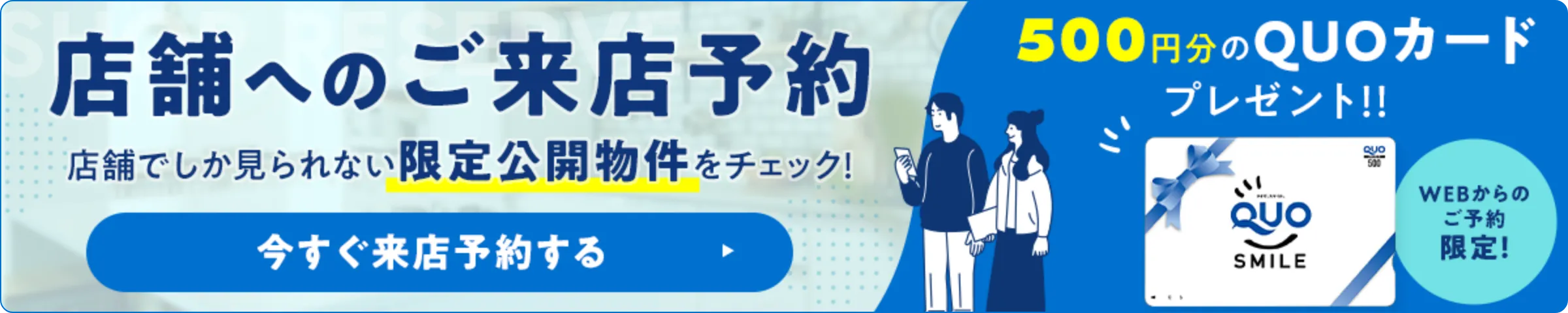 店舗へのご来店予約　WEB予約後にご来店でQUOカードプレゼント！店舗でしか見られない限定公開物件をチェック！今すぐ予約